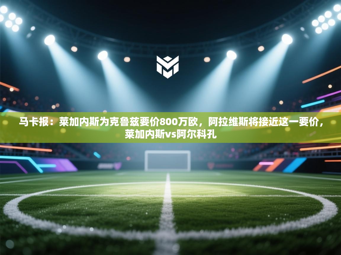 马卡报：莱加内斯为克鲁兹要价800万欧，阿拉维斯将接近这一要价，莱加内斯vs阿尔科孔